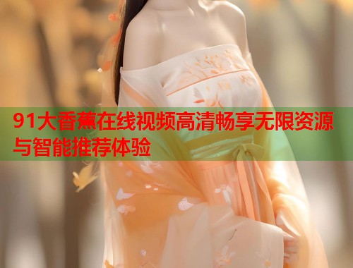 91大香蕉在线视频高清畅享无限资源与智能推荐体验