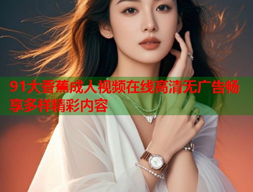 91大香蕉成人视频在线高清无广告畅享多样精彩内容