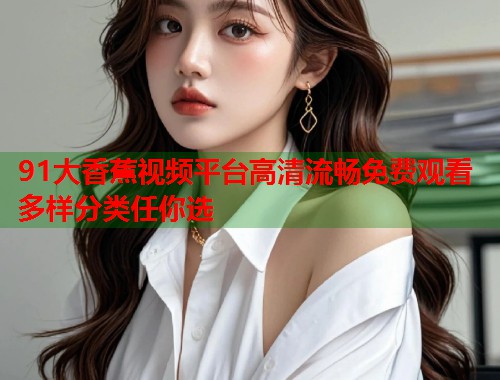 91大香蕉视频平台高清流畅免费观看多样分类任你选