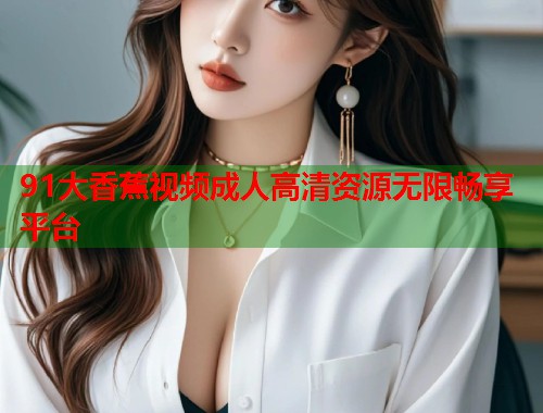 91大香蕉视频成人高清资源无限畅享平台