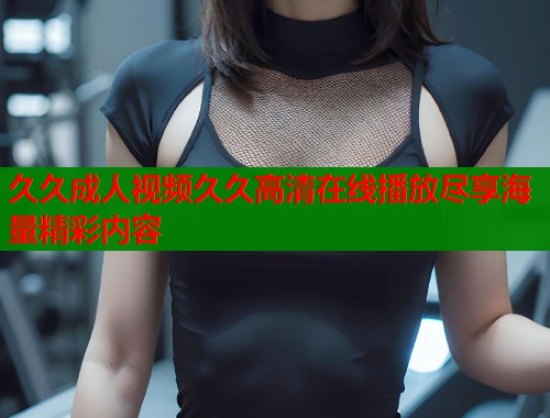 久久成人视频久久高清在线播放尽享海量精彩内容
