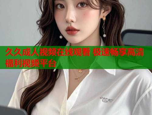 久久成人视频在线观看 极速畅享高清福利视频平台