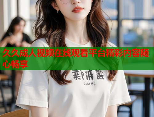 久久成人视频在线观看平台精彩内容随心畅享