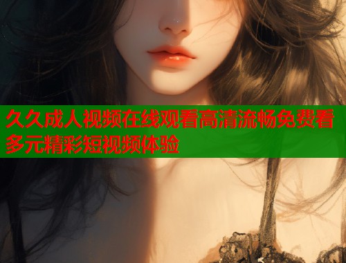 久久成人视频在线观看高清流畅免费看多元精彩短视频体验
