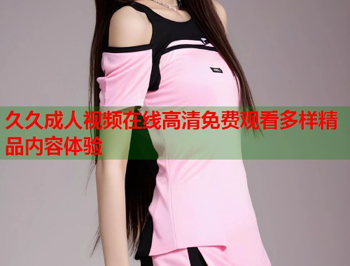 久久成人视频在线高清免费观看多样精品内容体验