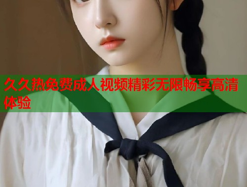 久久热免费成人视频精彩无限畅享高清体验