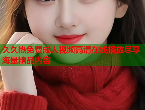久久热免费成人视频高清在线播放尽享海量精品内容