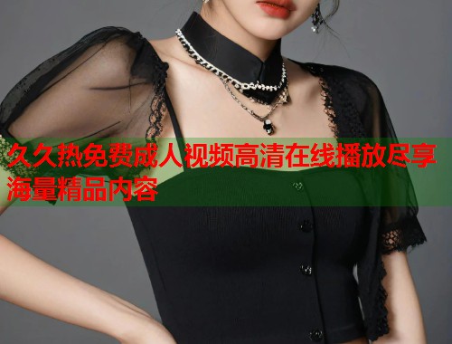久久热免费成人视频高清在线播放尽享海量精品内容