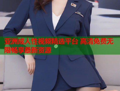 亚洲成人性视频精选平台 高清免费无限畅享最新资源