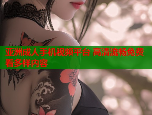 亚洲成人手机视频平台 高清流畅免费看多样内容