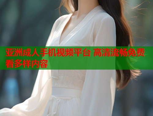 亚洲成人手机视频平台 高清流畅免费看多样内容