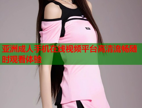 亚洲成人手机在线视频平台高清流畅随时观看体验
