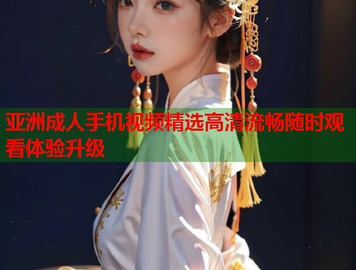 亚洲成人手机视频精选高清流畅随时观看体验升级