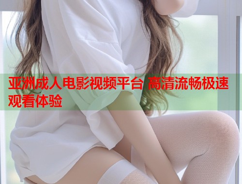 亚洲成人电影视频平台 高清流畅极速观看体验