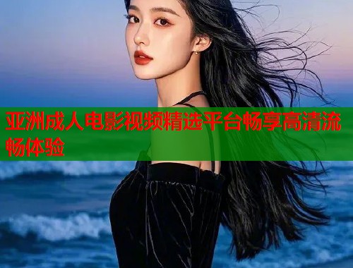 亚洲成人电影视频精选平台畅享高清流畅体验