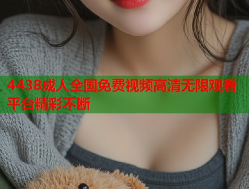 4438成人全国免费视频高清无限观看平台精彩不断