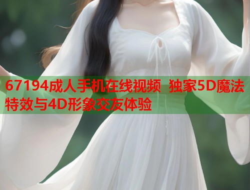 67194成人手机在线视频 独家5D魔法特效与4D形象交友体验