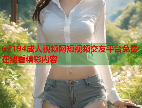 67194成人视频网短视频交友平台免费在线看精彩内容