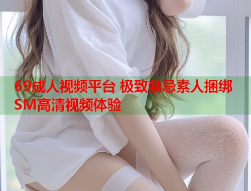 69成人视频平台 极致禁忌素人捆绑SM高清视频体验