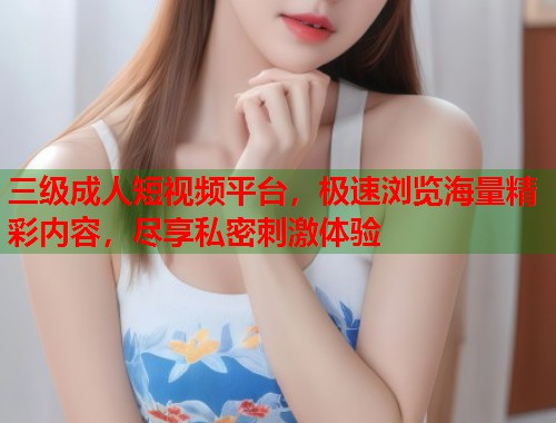 三级成人短视频平台,极速浏览海量精彩内容,尽享私密刺激体验 三级成人短视频平台,极速浏览海量精彩内容,尽享私密刺激体验