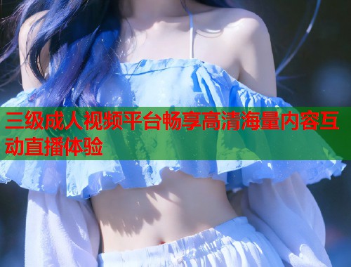 三级成人视频平台畅享高清海量内容互动直播体验