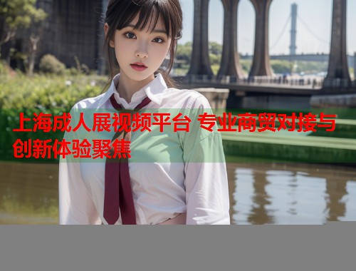 上海成人展视频平台 专业商贸对接与创新体验聚焦