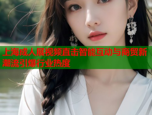 上海成人展视频直击智能互动与商贸新潮流引爆行业热度