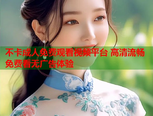 不卡成人免费观看视频平台 高清流畅免费看无广告体验
