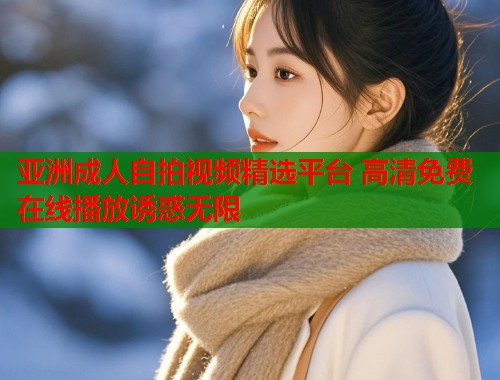 亚洲成人自拍视频精选平台 高清免费在线播放诱惑无限