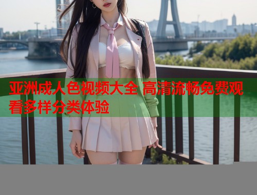 亚洲成人色视频大全 高清流畅免费观看多样分类体验