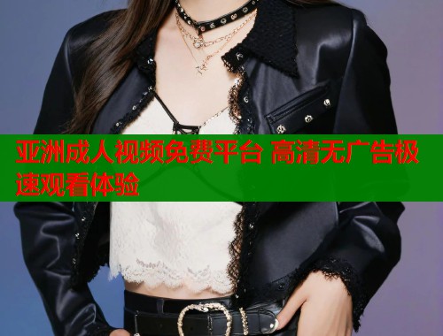 亚洲成人视频免费平台 高清无广告极速观看体验