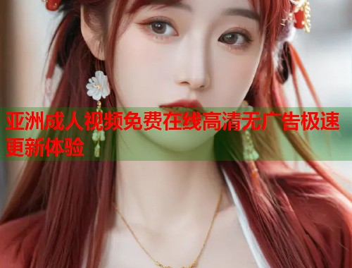 亚洲成人视频免费在线高清无广告极速更新体验