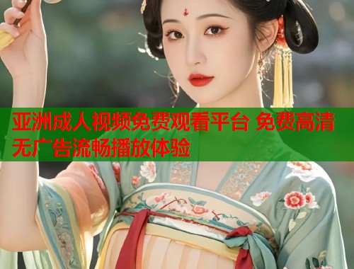 亚洲成人视频免费观看平台 免费高清无广告流畅播放体验