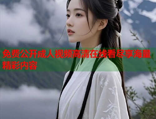 免费公开成人视频高清在线看尽享海量精彩内容