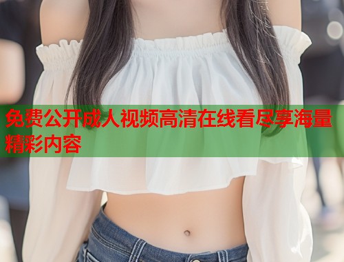 免费公开成人视频高清在线看尽享海量精彩内容
