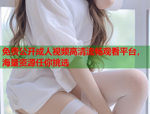 免费公开成人视频高清流畅观看平台，海量资源任你挑选