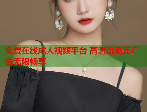 免费在线成人视频平台 高清流畅无广告无限畅享