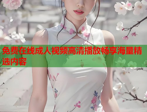 免费在线成人视频高清播放畅享海量精选内容