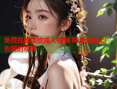 免费在线播放成人视频 高清流畅无广告随时观看
