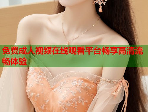 免费成人视频在线观看平台畅享高清流畅体验