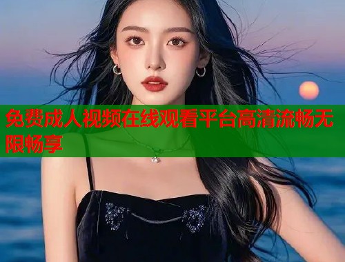 免费成人视频在线观看平台高清流畅无限畅享