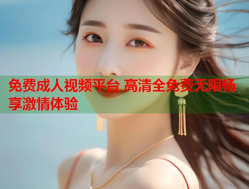 免费成人视频平台 高清全免费无限畅享激情体验