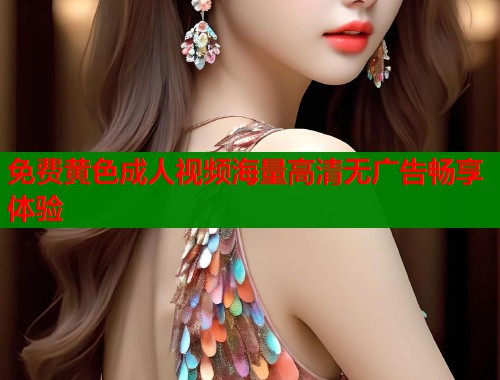 免费黄色成人视频海量高清无广告畅享体验