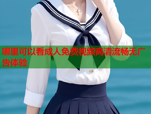 哪里可以看成人免费视频高清流畅无广告体验