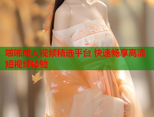 啪啪成人视频精选平台 快速畅享高清短视频体验