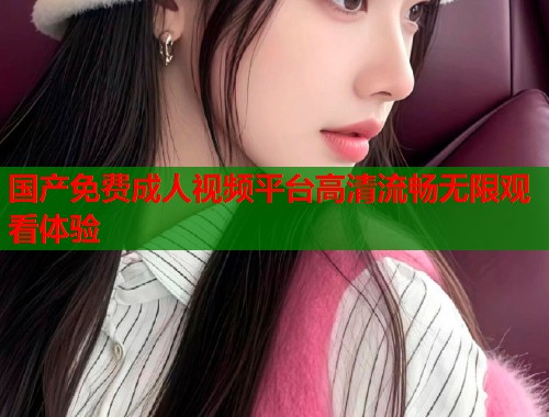 国产免费成人视频平台高清流畅无限观看体验