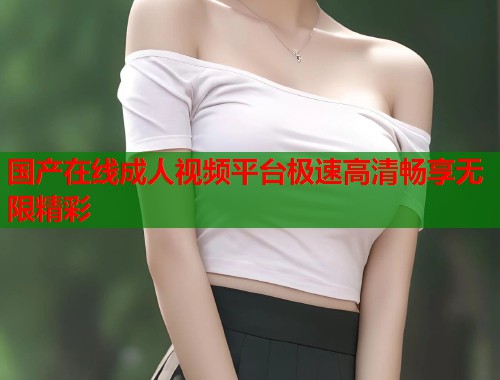 国产在线成人视频平台极速高清畅享无限精彩