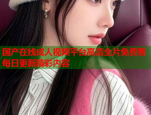 国产在线成人视频平台高清全片免费看每日更新精彩内容