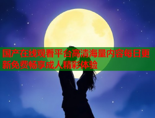 国产在线观看平台高清海量内容每日更新免费畅享成人精彩体验