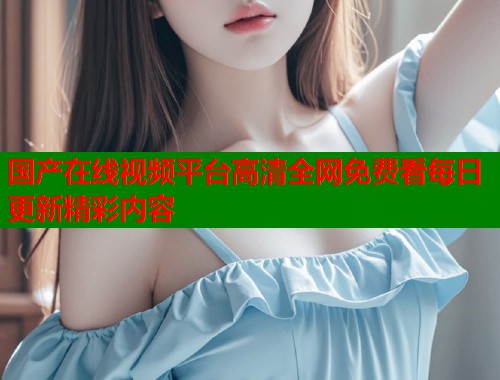 国产在线视频平台高清全网免费看每日更新精彩内容